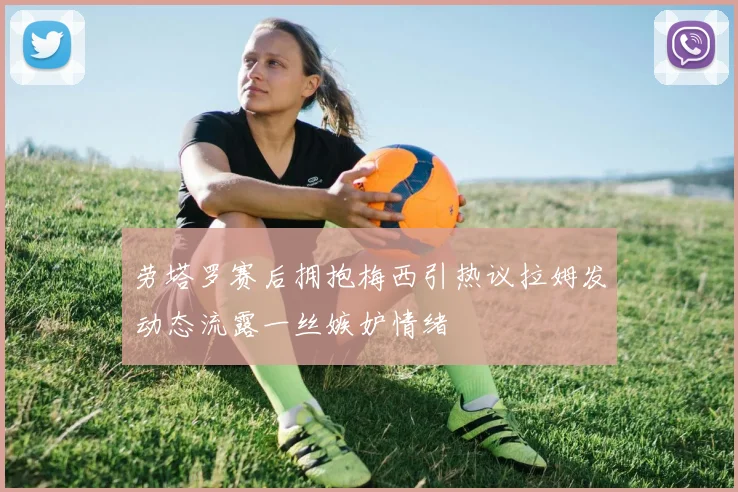 劳塔罗赛后拥抱梅西引热议拉姆发动态流露一丝嫉妒情绪