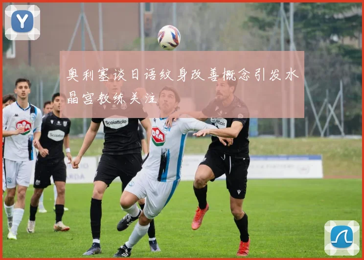 奥利塞谈日语纹身改善概念引发水晶宫教练关注
