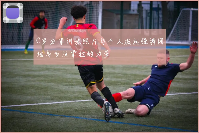 C罗分享训练照片与个人成就强调团结与专注掌控的力量