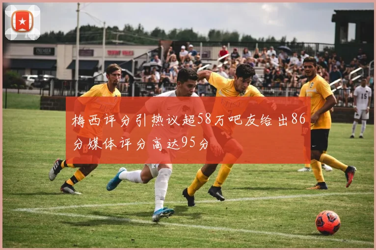 梅西评分引热议超58万吧友给出86分媒体评分高达95分