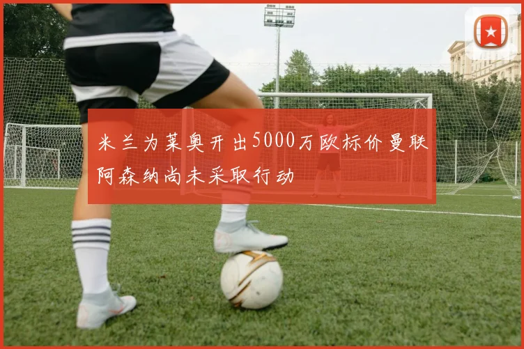 米兰为莱奥开出5000万欧标价曼联阿森纳尚未采取行动
