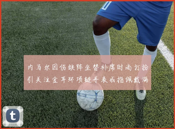 内马尔因伤缺阵坐替补席时尚打扮引关注金耳环项链手表戒指佩戴满身