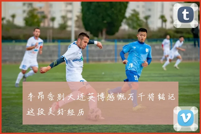 李昂告别大连英博感慨万千将铭记这段美好经历