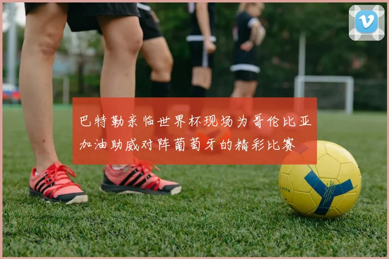 巴特勒亲临世界杯现场为哥伦比亚加油助威对阵葡萄牙的精彩比赛