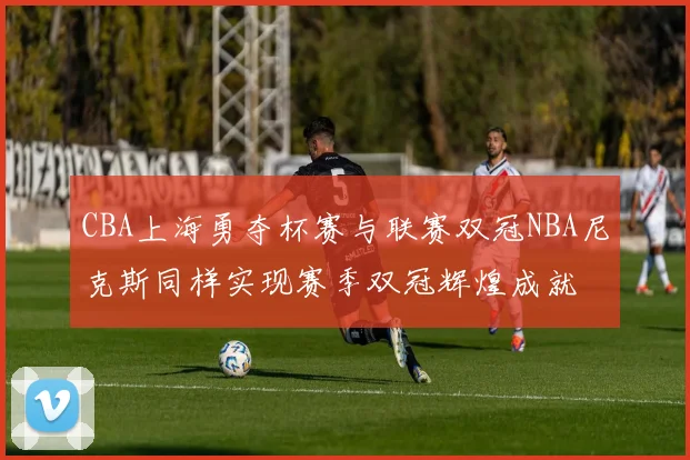 CBA上海勇夺杯赛与联赛双冠NBA尼克斯同样实现赛季双冠辉煌成就