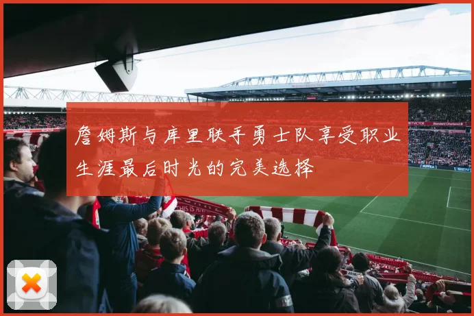 詹姆斯与库里联手勇士队享受职业生涯最后时光的完美选择