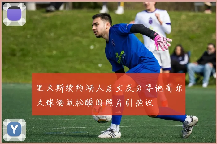 里夫斯续约湖人后女友分享他高尔夫球场放松瞬间照片引热议
