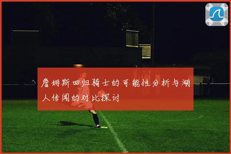詹姆斯回归骑士的可能性分析与湖人传闻的对比探讨