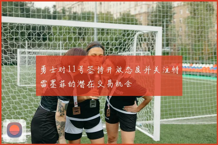 勇士对11号签持开放态度并关注特雷墨菲的潜在交易机会