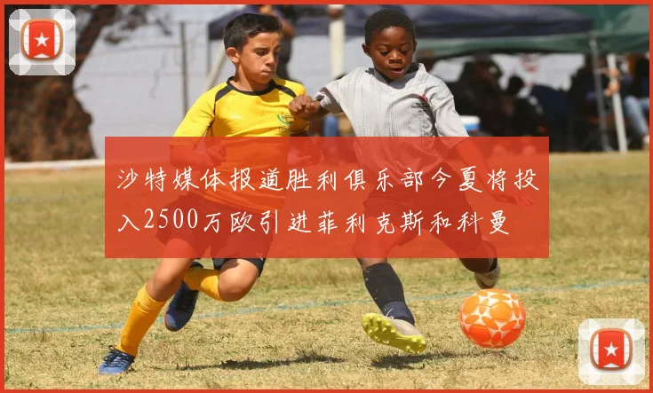 沙特媒体报道胜利俱乐部今夏将投入2500万欧引进菲利克斯和科曼
