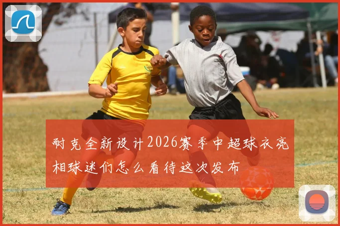 耐克全新设计2026赛季中超球衣亮相球迷们怎么看待这次发布