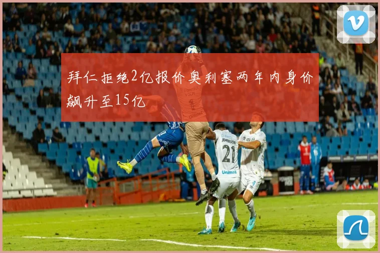 拜仁拒绝2亿报价奥利塞两年内身价飙升至15亿