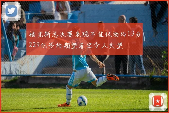 福克斯总决赛表现不佳仅场均13分229亿签约期望落空令人失望