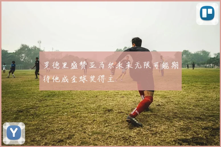 罗德里盛赞亚马尔未来无限可能期待他成金球奖得主