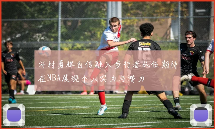 河村勇辉自信融入步行者队伍期待在NBA展现个人实力与潜力