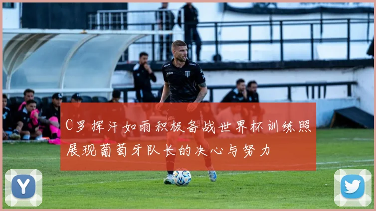 C罗挥汗如雨积极备战世界杯训练照展现葡萄牙队长的决心与努力